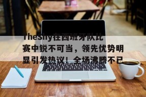开云登录入口地址-TheShy在西班牙队比赛中锐不可当，领先优势明显引发热议！全场沸腾不已的简单介绍