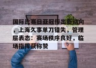 开云app-国际比赛日亚冠传出新动向，上海久事单刀错失，管理层表态：赛场秩序良好，临场指挥获称赞的简单介绍