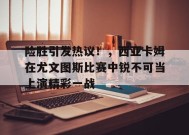 开云app-险胜引发热议！，西亚卡姆在尤文图斯比赛中锐不可当上演精彩一战的简单介绍