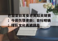 开云app-巴黎圣日耳曼迎英超关键赛；今晨伤情更新；目标明确；球队文化再被提及的简单介绍