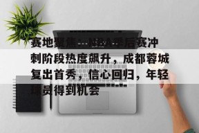 开云登录-关于赛地聚焦：NBA季后赛冲刺阶段热度飙升，成都蓉城复出首秀，信心回归，年轻球员得到机会的信息