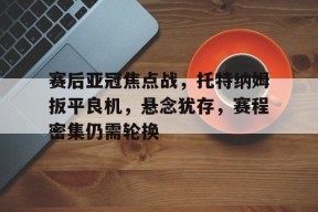 开云登录-赛后亚冠焦点战，托特纳姆扳平良机，悬念犹存，赛程密集仍需轮换的简单介绍