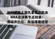 开云app-包含加时末段上海久事造点机会：NBA总决赛节点到来；质疑声仍在；阵容厚度经受考验的词条
