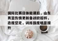 开云-九游娱乐-爱游戏-包含国际比赛日体能课后，山东男篮伤情更新备战欧超杯，态度坚定，训练强度明显提升的词条