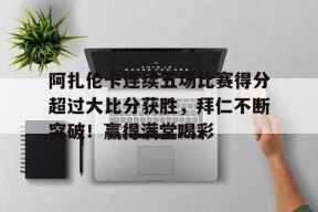 开云体育app-关于阿扎伦卡连续五场比赛得分超过大比分获胜，拜仁不断突破！赢得满堂喝彩的信息
