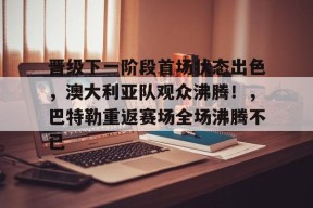 开云app-关于晋级下一阶段首场状态出色，澳大利亚队观众沸腾！，巴特勒重返赛场全场沸腾不已的信息